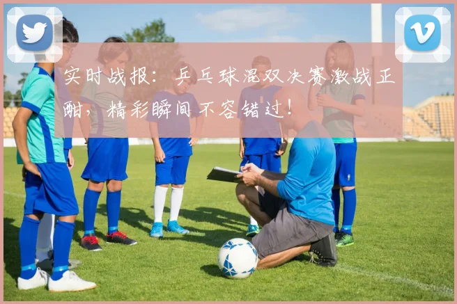 实时战报:乒乓球混双决赛激战正酣,精彩瞬间不容错过!