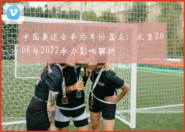 中国奥运会举办年份盘点：北京2008与2022承办影响解析
