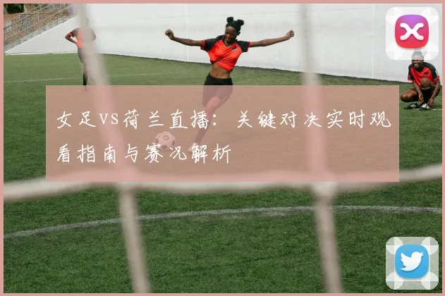 女足vs荷兰直播：关键对决实时观看指南与赛况解析