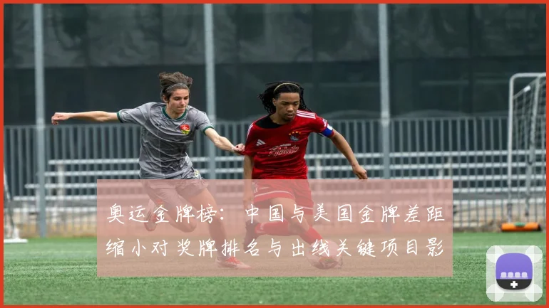 奥运金牌榜：中国与美国金牌差距缩小对奖牌排名与出线关键项目影响