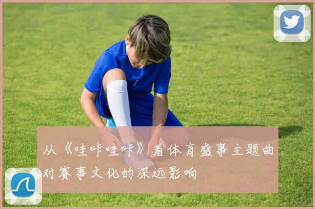 从《哇咔哇咔》看体育盛事主题曲对赛事文化的深远影响