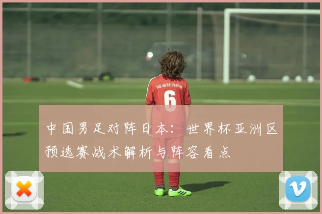 中国男足对阵日本：世界杯亚洲区预选赛战术解析与阵容看点