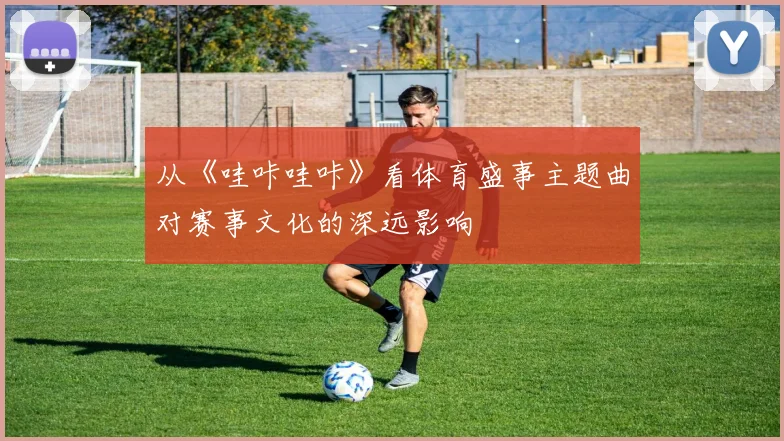 从《哇咔哇咔》看体育盛事主题曲对赛事文化的深远影响