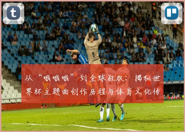 从“哦哦哦”到全球狂欢：揭秘世界杯主题曲创作历程与体育文化传播